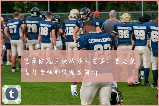 巴萨欧冠主场战埃因霍温：赛后复盘与晋级形势深度解析