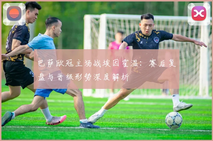 巴萨欧冠主场战埃因霍温：赛后复盘与晋级形势深度解析