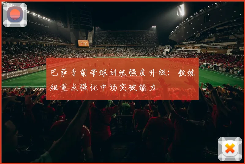 巴萨季前带球训练强度升级：教练组重点强化中场突破能力