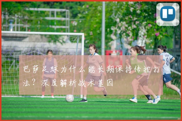 巴萨足球为什么能长期保持传控打法？深度解析战术基因