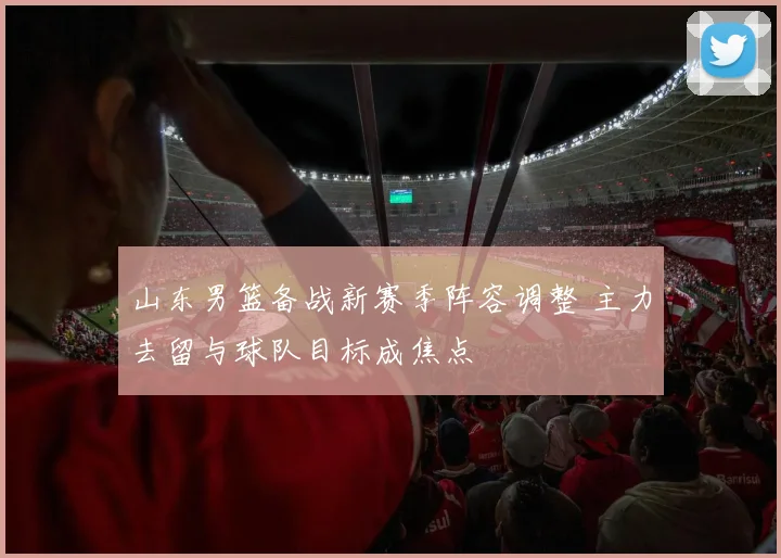 山东男篮备战新赛季阵容调整 主力去留与球队目标成焦点