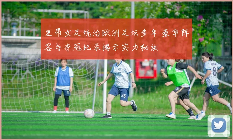 里昂女足统治欧洲足坛多年 豪华阵容与夺冠纪录揭示实力秘诀