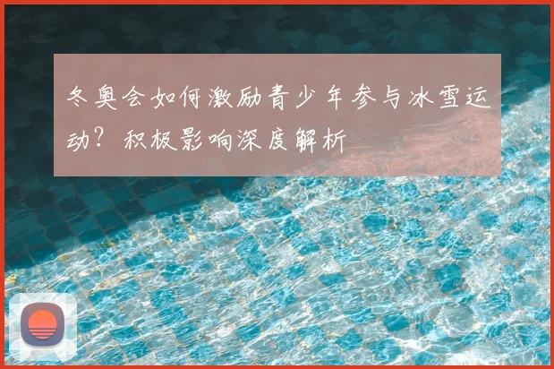 冬奥会如何激励青少年参与冰雪运动？积极影响深度解析