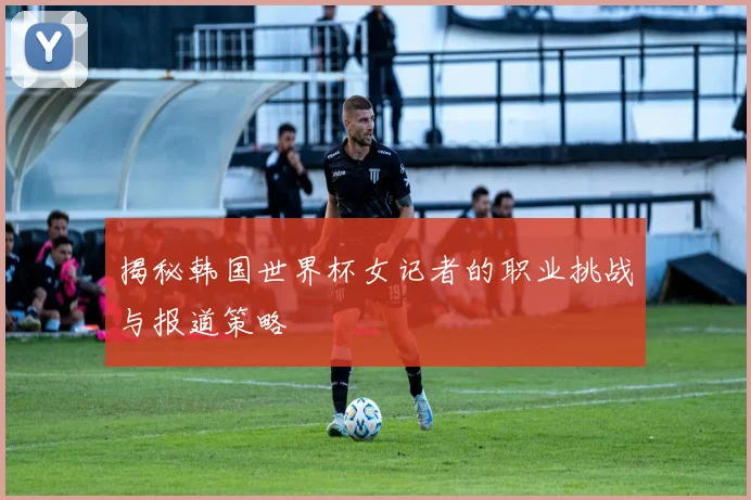 揭秘韩国世界杯女记者的职业挑战与报道策略