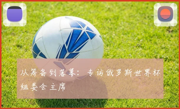 从筹备到落幕：专访俄罗斯世界杯组委会主席