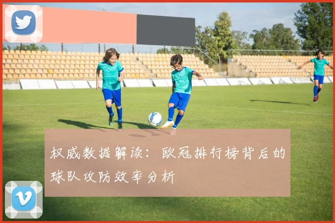 权威数据解读：欧冠排行榜背后的球队攻防效率分析