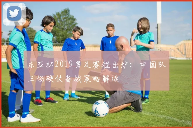 东亚杯2019男足赛程出炉：中国队三场硬仗备战策略解读