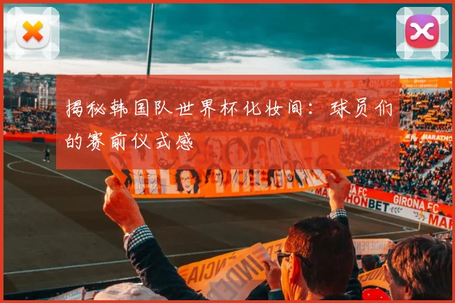 揭秘韩国队世界杯化妆间：球员们的赛前仪式感