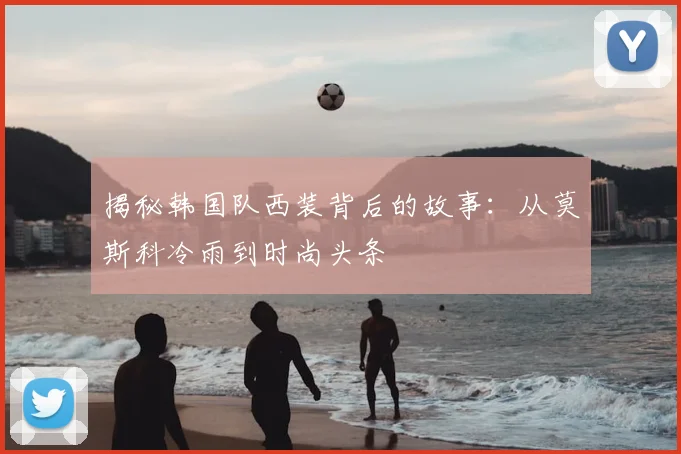 揭秘韩国队西装背后的故事：从莫斯科冷雨到时尚头条