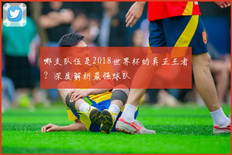 哪支队伍是2018世界杯的真正王者？深度解析最强球队