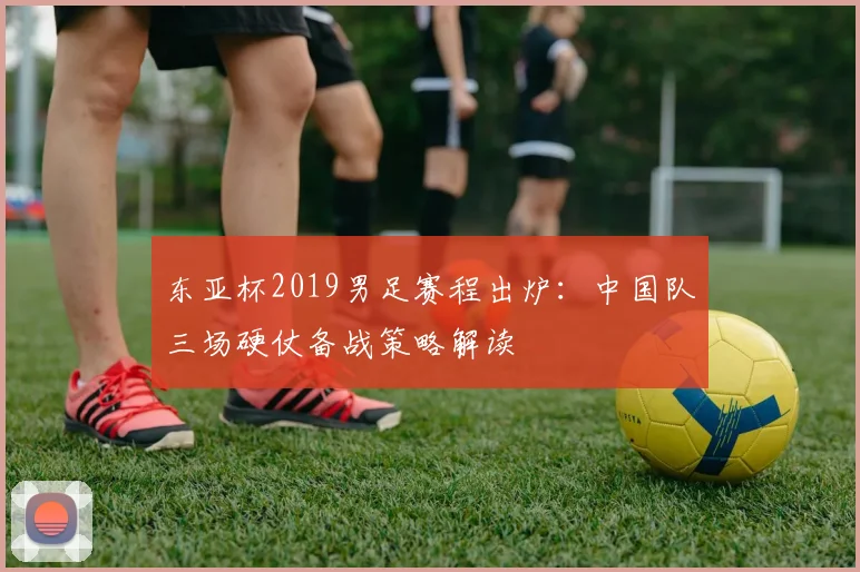 东亚杯2019男足赛程出炉：中国队三场硬仗备战策略解读