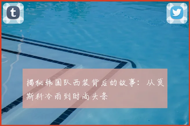 揭秘韩国队西装背后的故事：从莫斯科冷雨到时尚头条